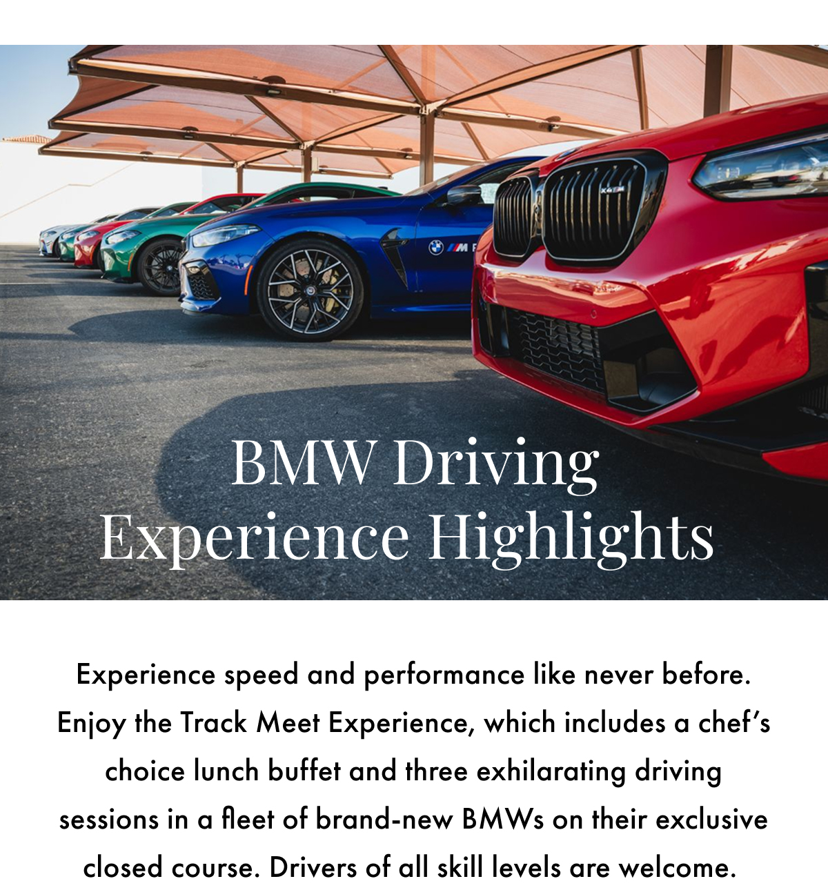 BMW Driving Experience Highlights. Experience speed and performance like never before. Enjoy the Track Meet Experience, which includes a chef's choice lunch buffet and three exhilarating driving sessions in a fleet of brand-new BMWs on their exclusive closed course. Drivers of all skill levels are welcome.