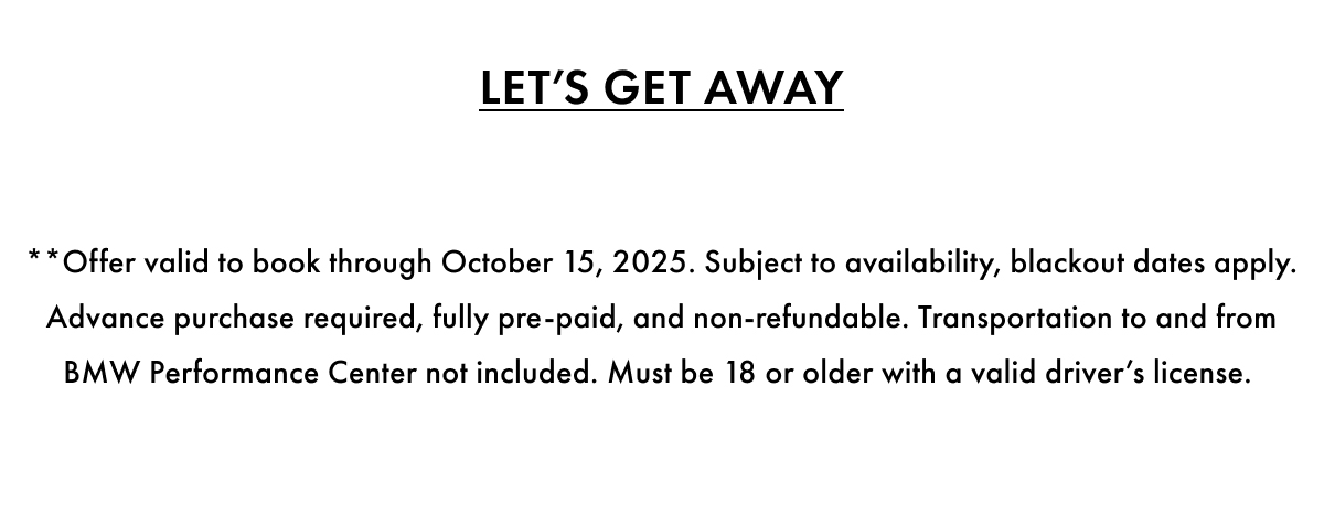 Let's Get Away. **Offer valid to book through October 15, 2025. Subject to availability, blackout dates apply. Advance purchase required, fully pre-paid, and non-refundable. Transportation to and from BMW Performance Center not included. Must be 18 or older with a valid driver's license.