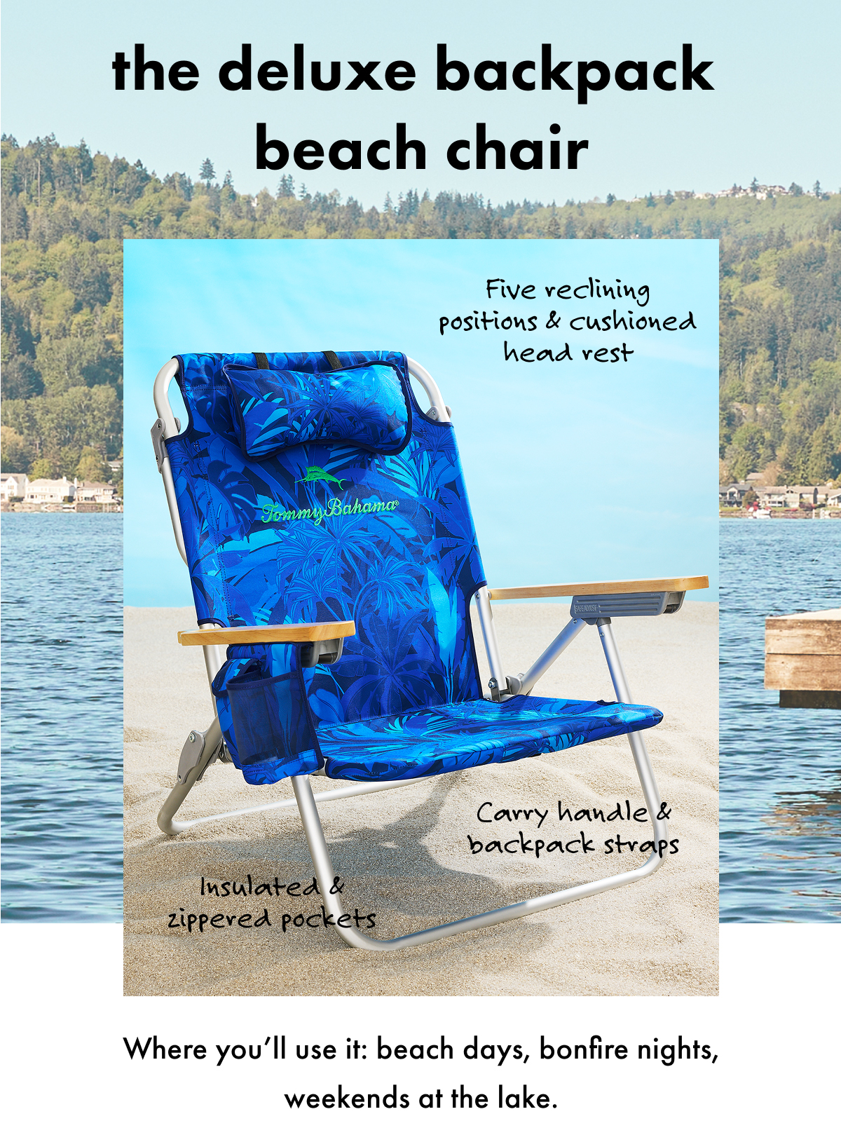 The Deluxe Backpack Beach Chair. Five reclining positions & cushioned head rest. Carry handle & backpack straps. Insulated & zippered pockets. Where you'll use it: beach days, bonfire nights, weekends at the lake.