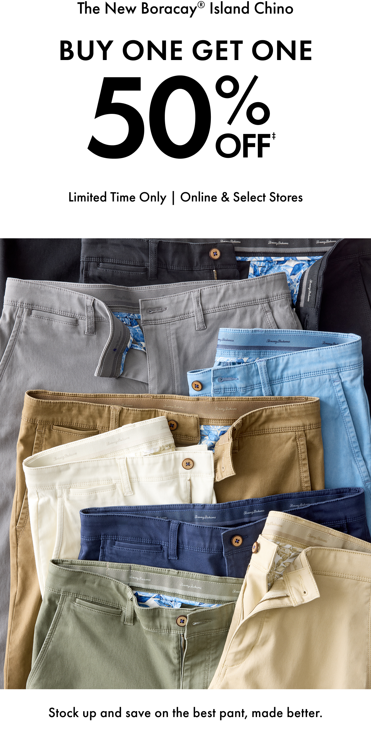 The New Boracay Island Chino. Buy One Get One 50% Off. Limited Time Only | Online & Select Stores. Stock up and save on the best pant, made better.