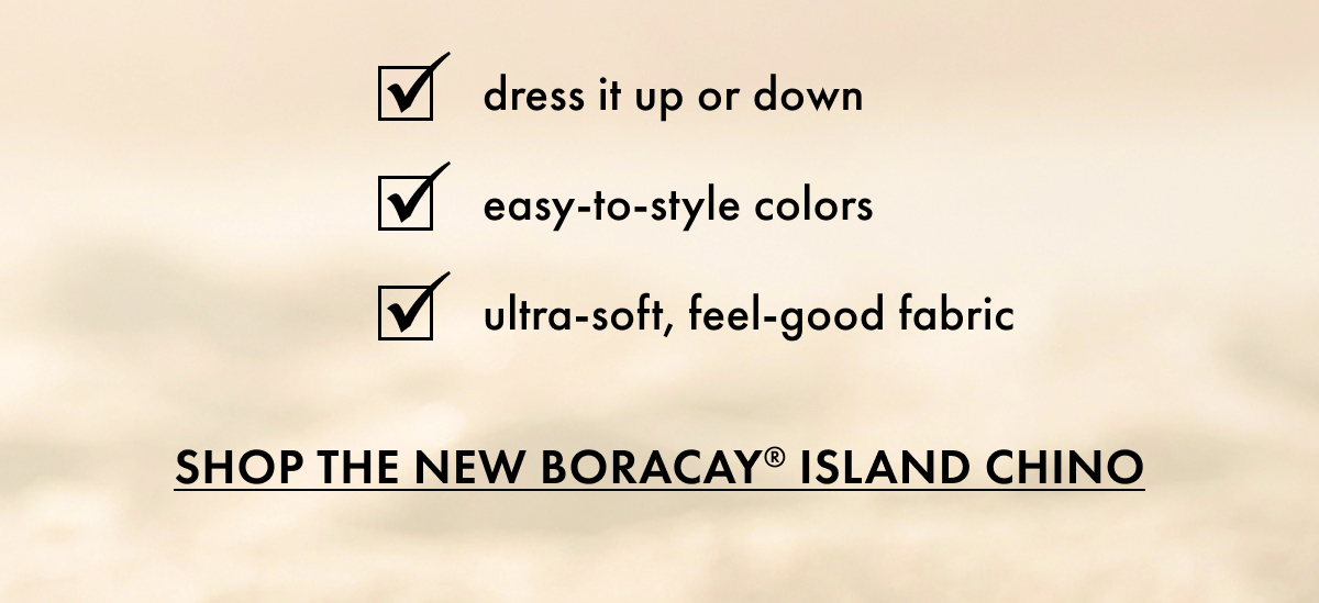 Dress it up or down. Easy-to-style colors. Ultra-soft, feel-good fabric. Shop the New Boracay Island Chino