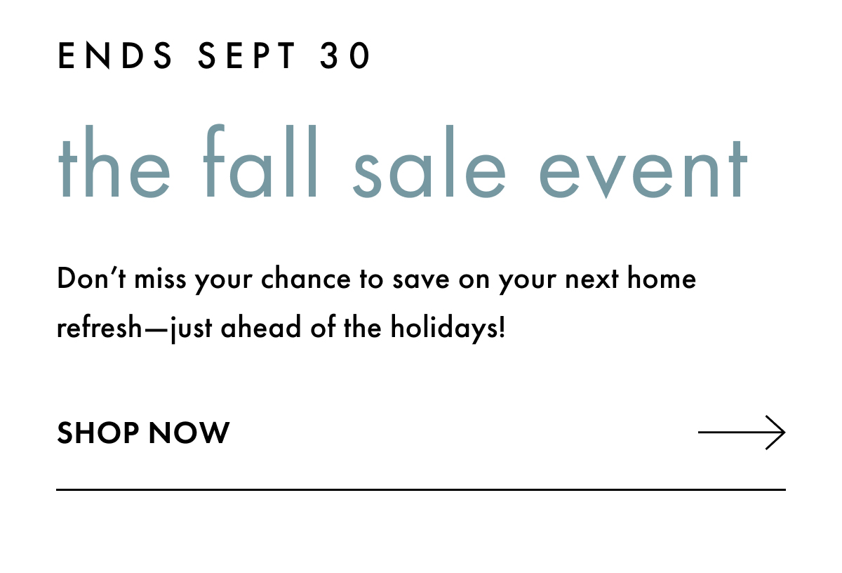 Ends Sept 30. The Fall Sale Event. Don't miss your chance to save on your next home refresh - just ahead of the holidays! Shop Now