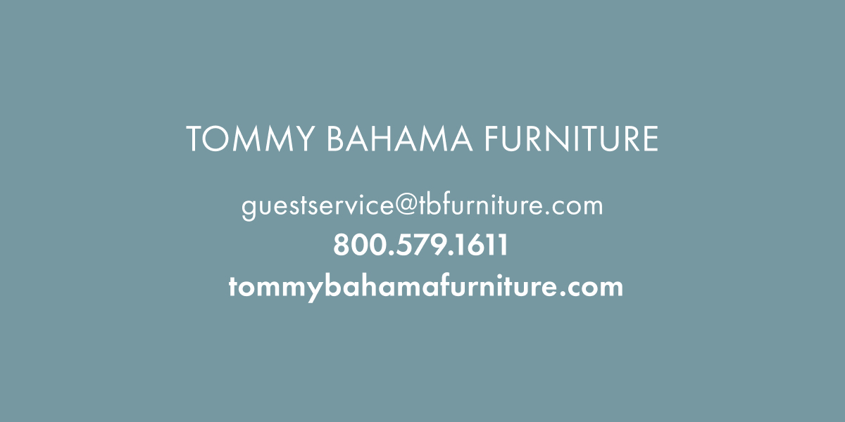 Tommy Bahama Furniture. Tommybahamafurniture.com. 800.579.1611. Guestservice@tbfurniture.com