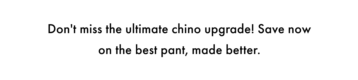 Don't miss the ultimate chino upgrade! Save now on the best pant, made better.