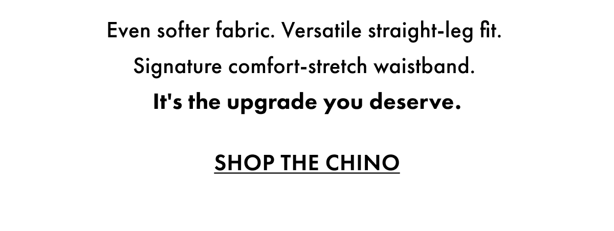 Even softer fabric. Versatile straight leg fit. Signature comfort stretch waistband. It's the upgrade you deserve. Shop the Chino.