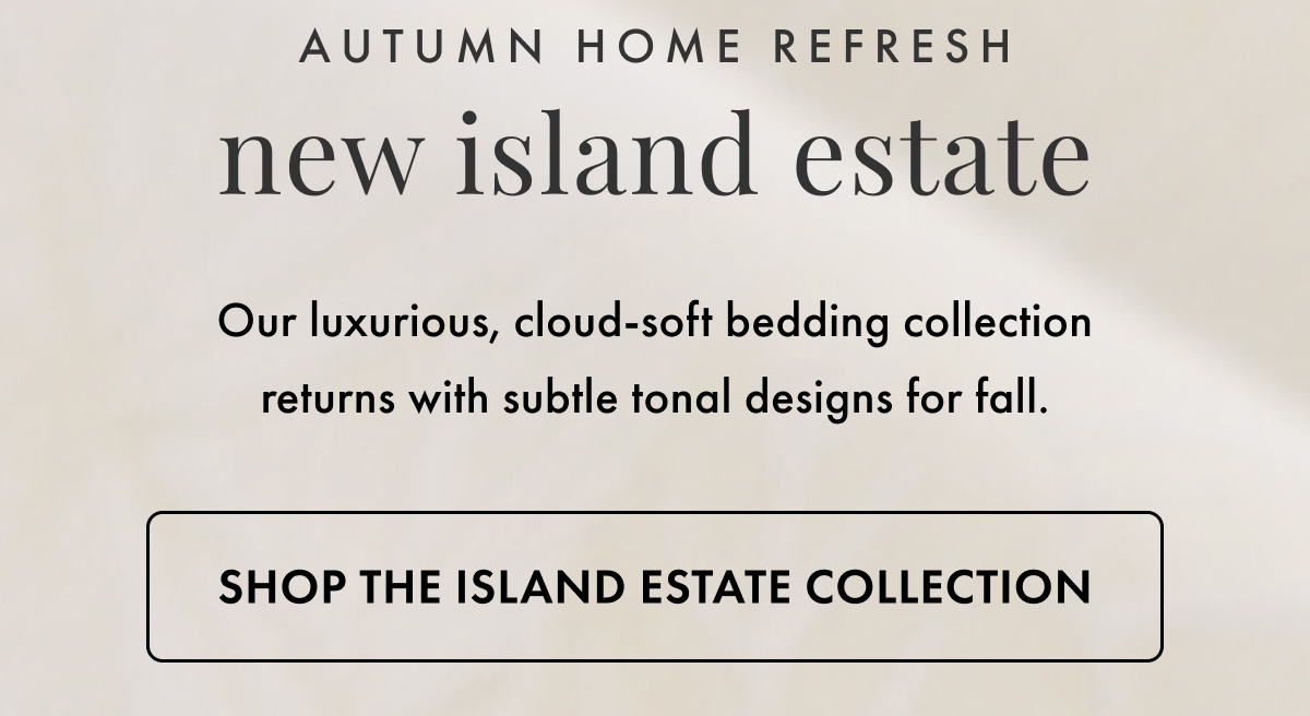 Autumn Home Refresh. New Island Estate. Our luxurious, cloud-soft bedding collection returns with subtle tonal designs for fall. Shop the Island Estate Collection.