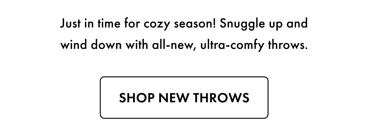 Just in time for cozy season! Snuggle up and wind down with all-new, ultra-comfy throws. Shop New Throws