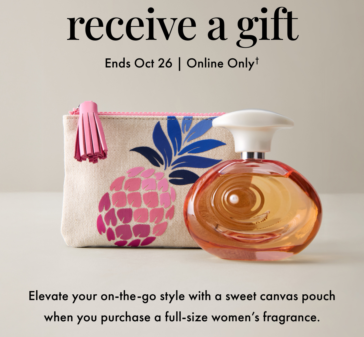 Receive a Gift. Ends Oct 26 | Online Only. Elevate your on-the-go style with a sweet canvas pouch when you purchase a full-size women's fragrance.