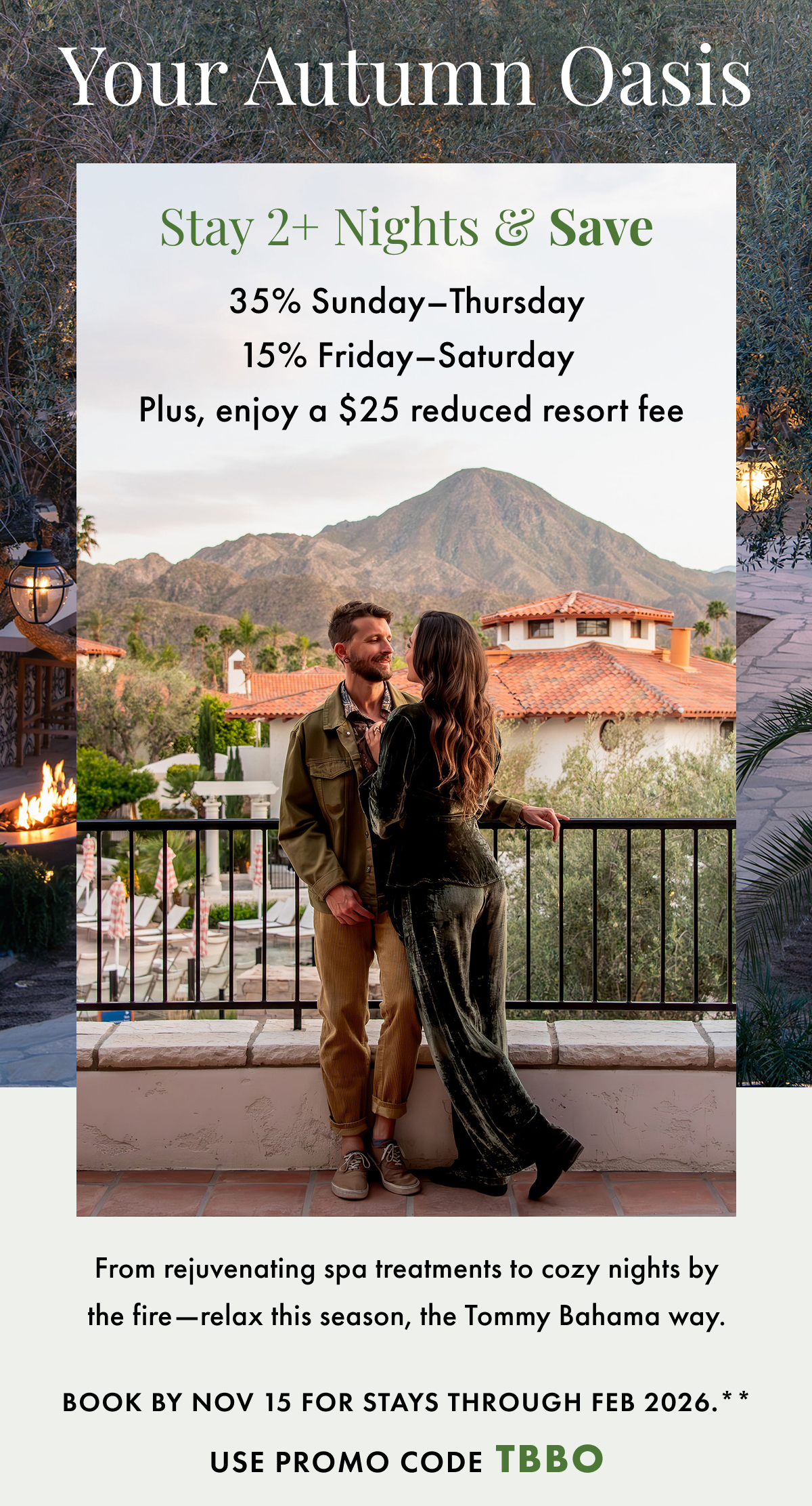 Your Autumn Oasis. Stay 2+ Nights & Save. 35% Sunday-Thursday | 15% Friday-Saturday | Plus, enjoy a $25 reduced resort fee. From rejuvenating spa treatments to cozy nights by the fire - relax this season, the Tommy Bahama way. Book by Nov 15 for stays through Feb 2026. Use promo code TBBO.