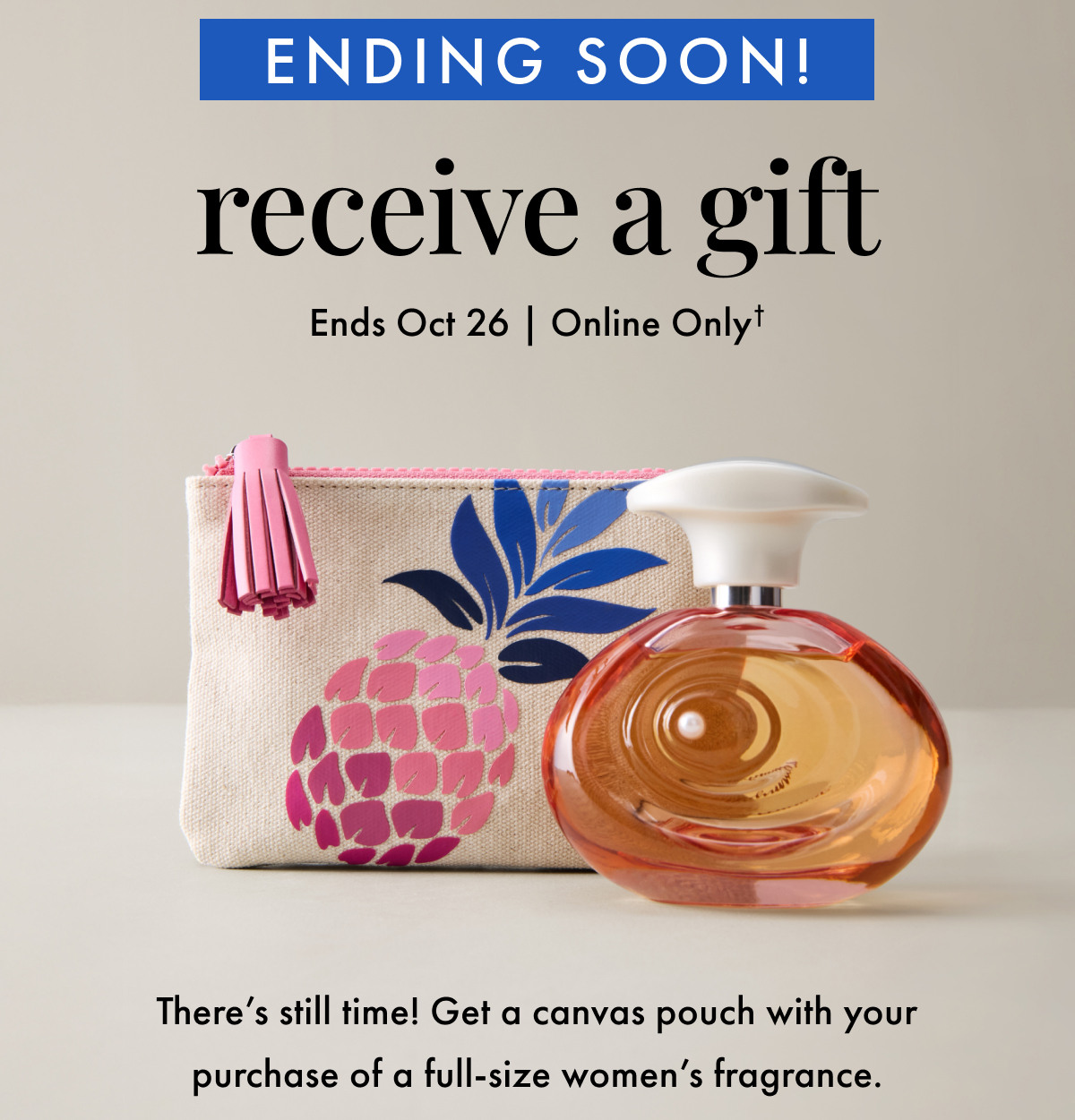 Ending Soon! Receive a Gift. Ends Oct 26 | Online Only. There's still time! Get a canvas pouch with your purchase of a full-size women's fragrance.