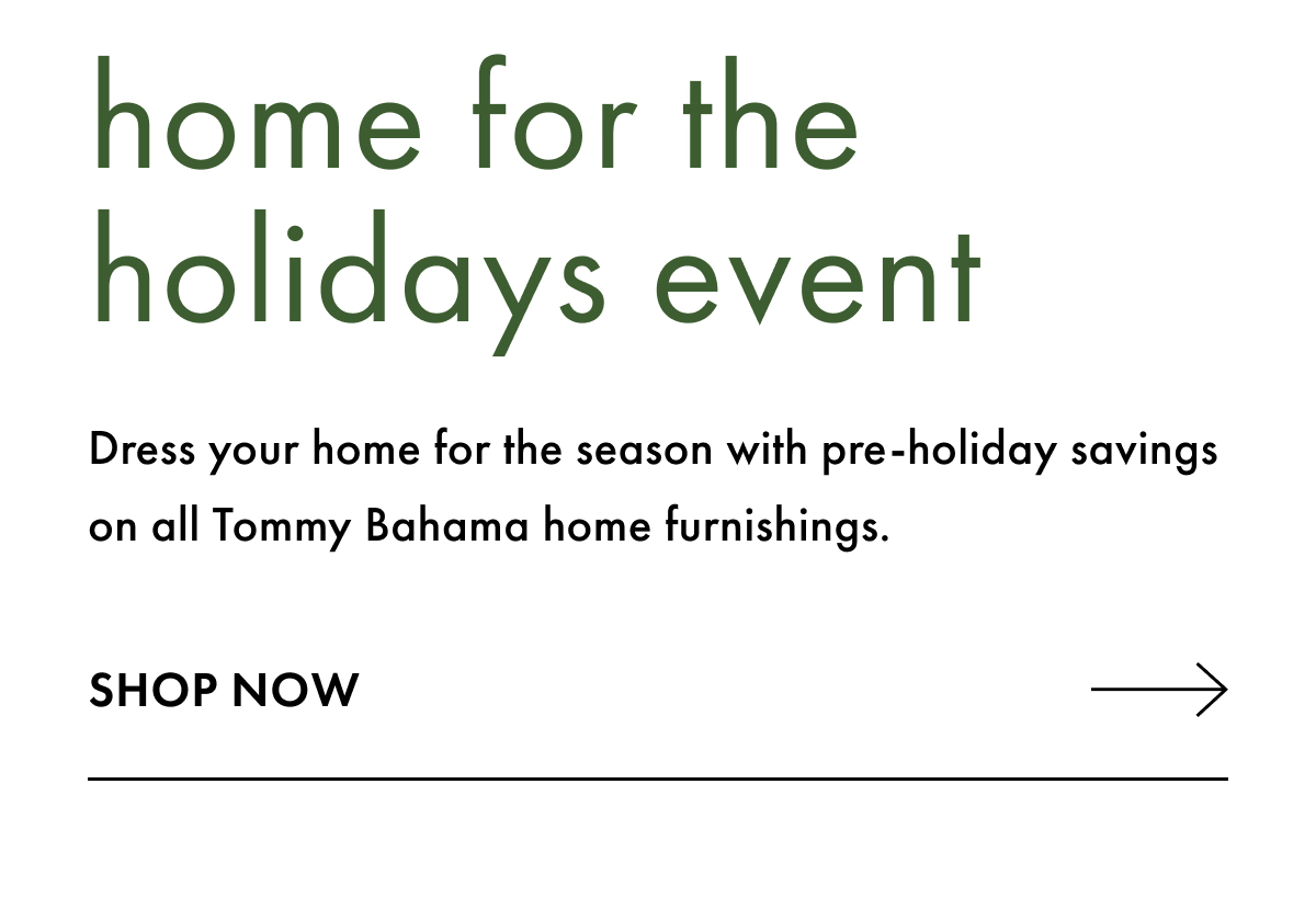 Home for the Holidays Event. Dress your home for the season with pre-holiday savings on all Tommy Bahama home furnishings. Shop Now
