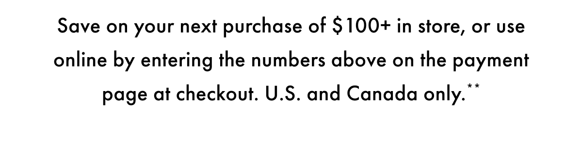Save on your next purchase of $100+ in store, or use online by entering the number above on the payment page at checkout. US and Canada only.**