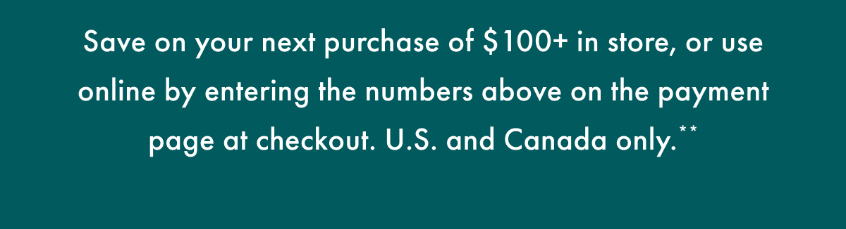 Save on your next purchase of $100+ in store, or use online by entering the number above on the payment page at checkout. US and Canada only.**
