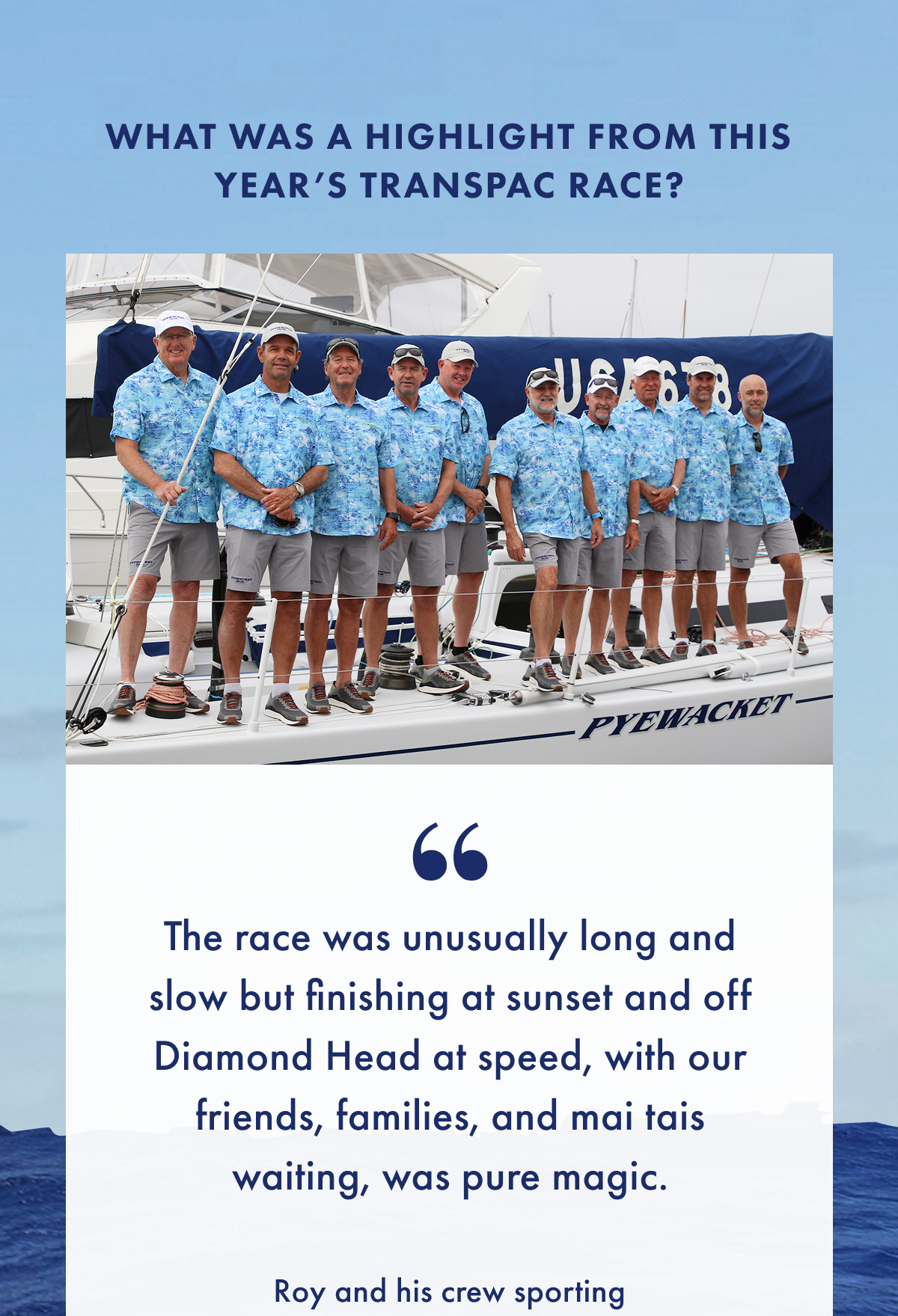 What was a highlight from this year's Transpac Race? "The race was unusually long and slow but finishing at sunset and off Diamond Head at speed, with our friends, families, and mai tais waiting, was pure magic. Roy and his crew sporting.