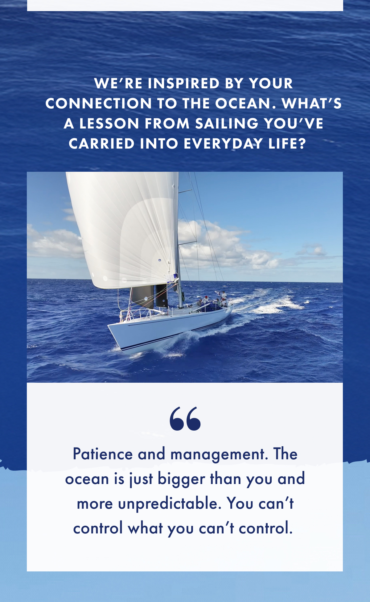 We're inspired by your connection to the ocean. What's a lesson from sailing you've carried into everyday life? "Patience and management. The ocean is just bigger than you and more unpredictable. You can't control what you can't control."