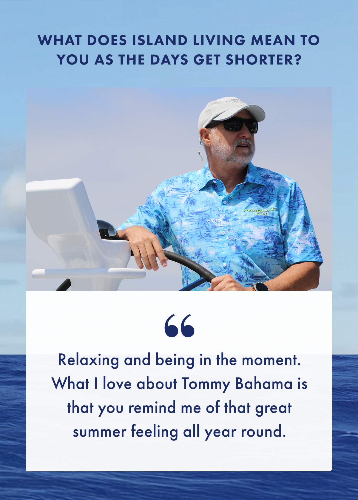 What does island living mean to you as the days get shorter? "Relaxing and being in the moment. What I love about Tommy Bahama is that you remind me of that great summer feeling all year round."