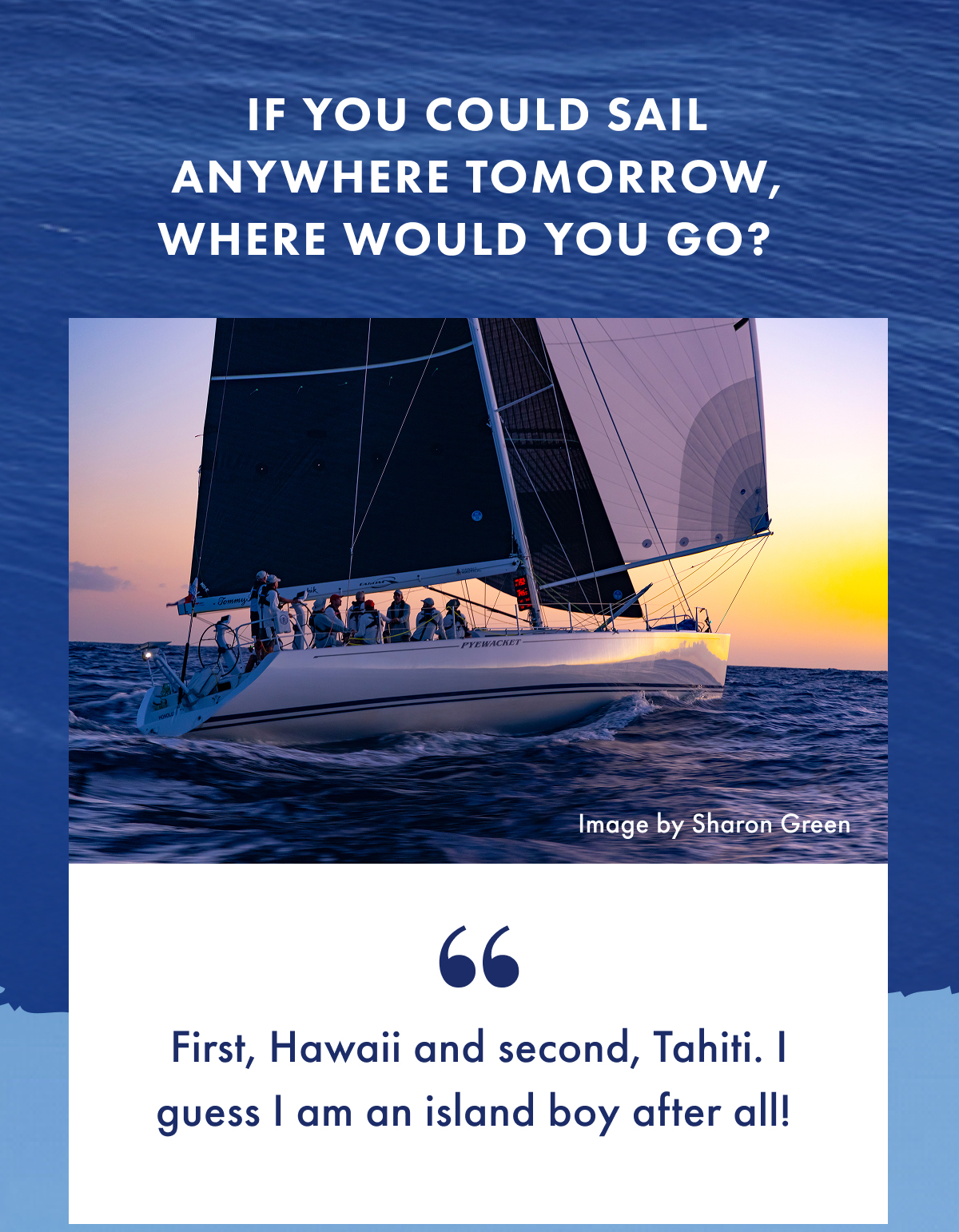 If you could sail anywhere tomorrow, where would you go? "First, Hawaii and second, Tahiti. I guess I am an island boy after all!"