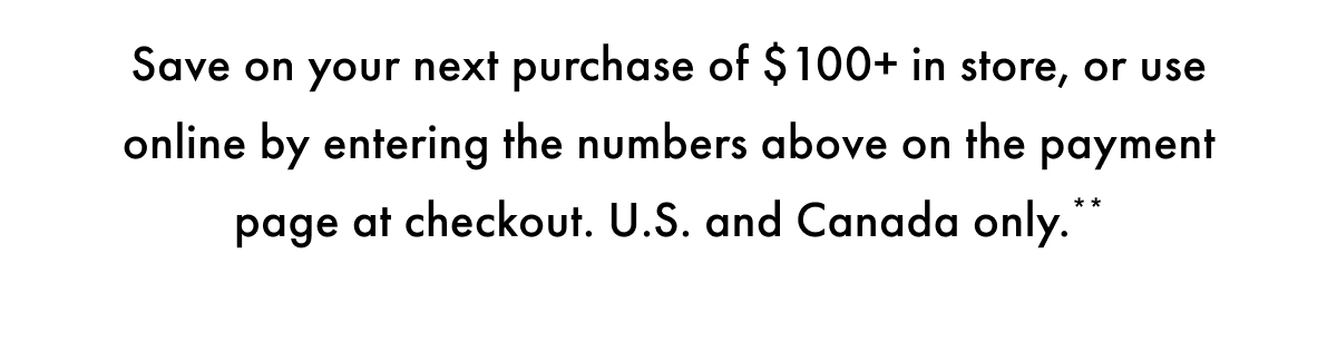 Save on your next purchase of $100+ in store, or use online by entering the number above on the payment page at checkout. US and Canada only.**