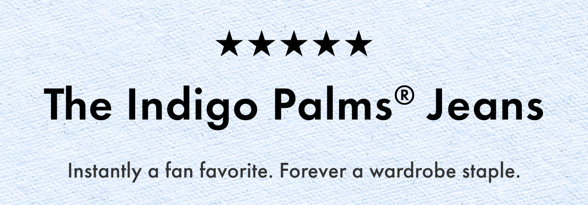 The Indigo Palms Jeans. Instantly a fan favorite. Forever a wardrobe staple.