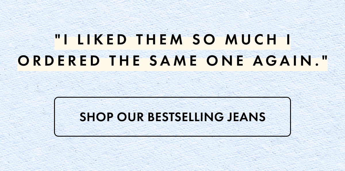 "I liked them so much I ordered the same on again" Shop Our Bestselling Jeans
