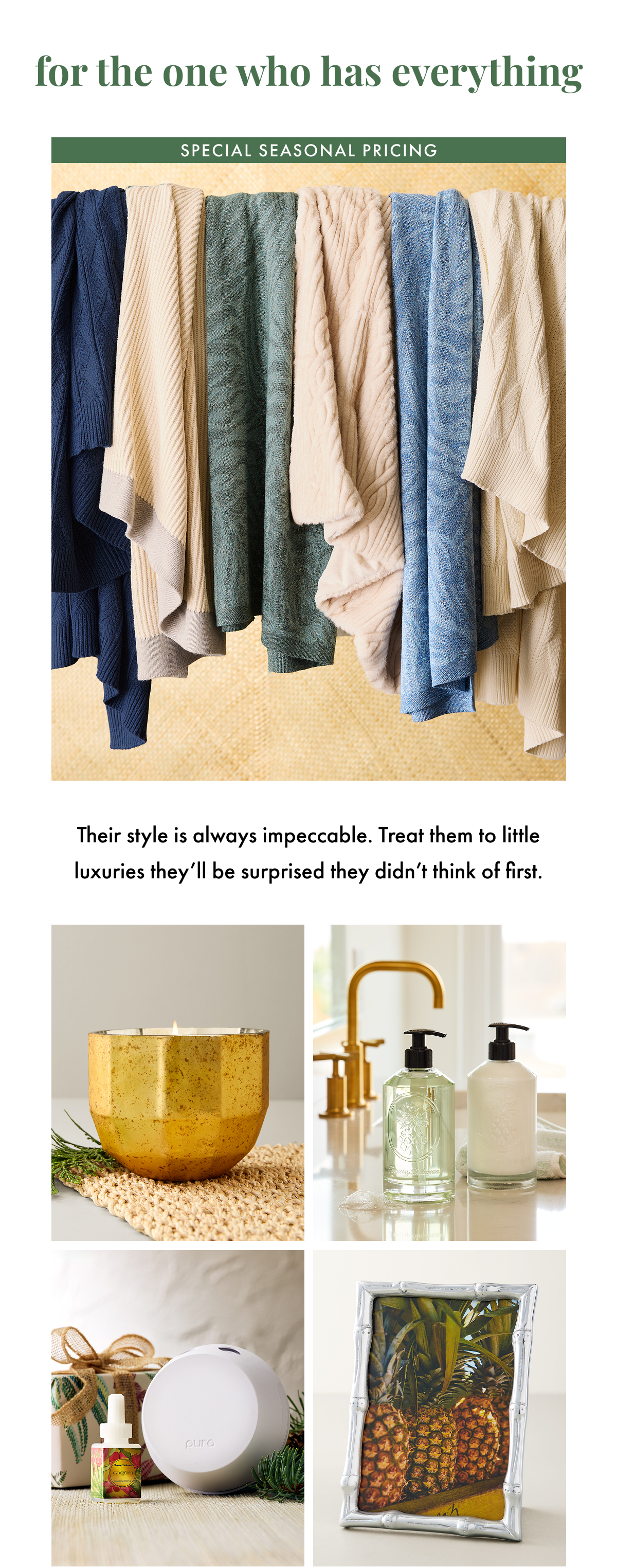 For the One Who Has Everything. Special Seasonal Pricing. Their style is always impeccable. Treat them to little luxuries they'll be surprised they didn't think of first.