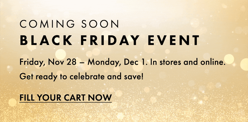 Coming Soon Black Friday Event. Friday, Nov 28 - Monday Dec 1. In store and online. Get ready to celebrate and save! Fill your cart now.
