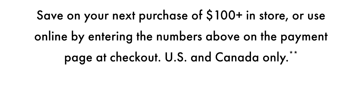 save on Your Next Purchase of $100+ in store, or use online by entering the number above on the payment page at checkout. US and Canada only.
