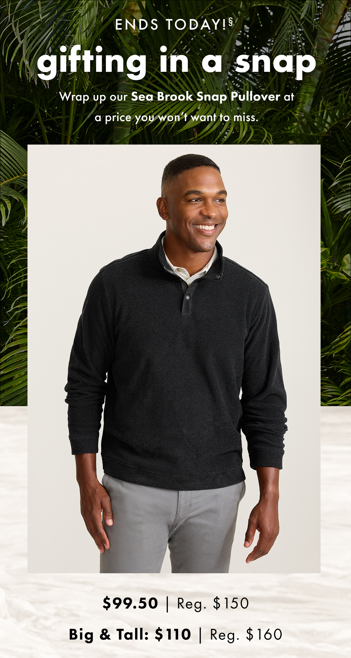 Ends Today. Gifting in a Snap. Wrap up our Sea Brook Snap Pullover at a price you won't want to miss. $99.50 | Reg. $150. Big & Tall: $110 | Reg. $160.