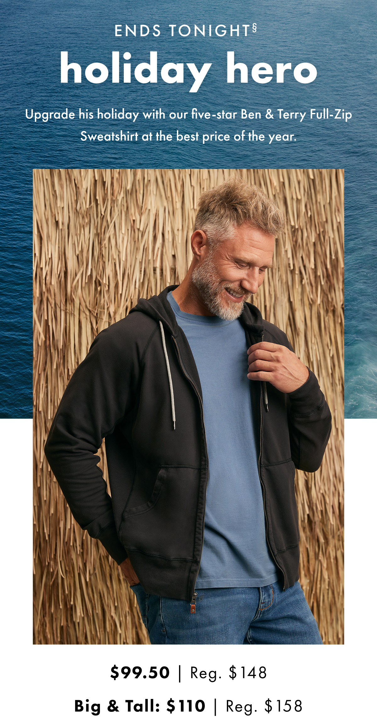 Ends Tonight. Holiday Hero. Upgrade his holiday with our five-star Ben & Terry Full Zip Sweatshirt at the best price of the year.