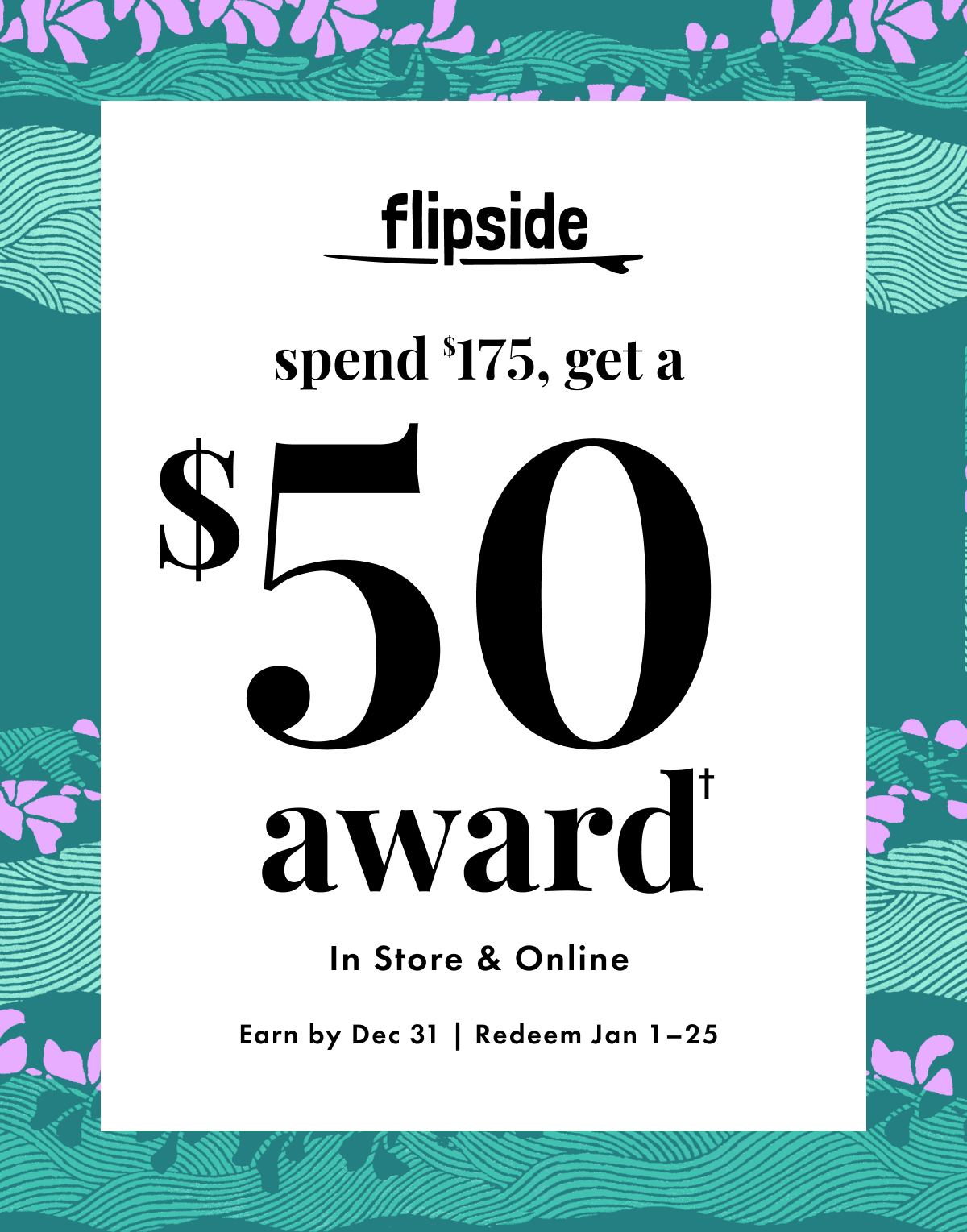 Flipside $50 Award with Every $175 You Spend. In store & online. Earn by Dec 31 | Redeem Jan 1 - 25.