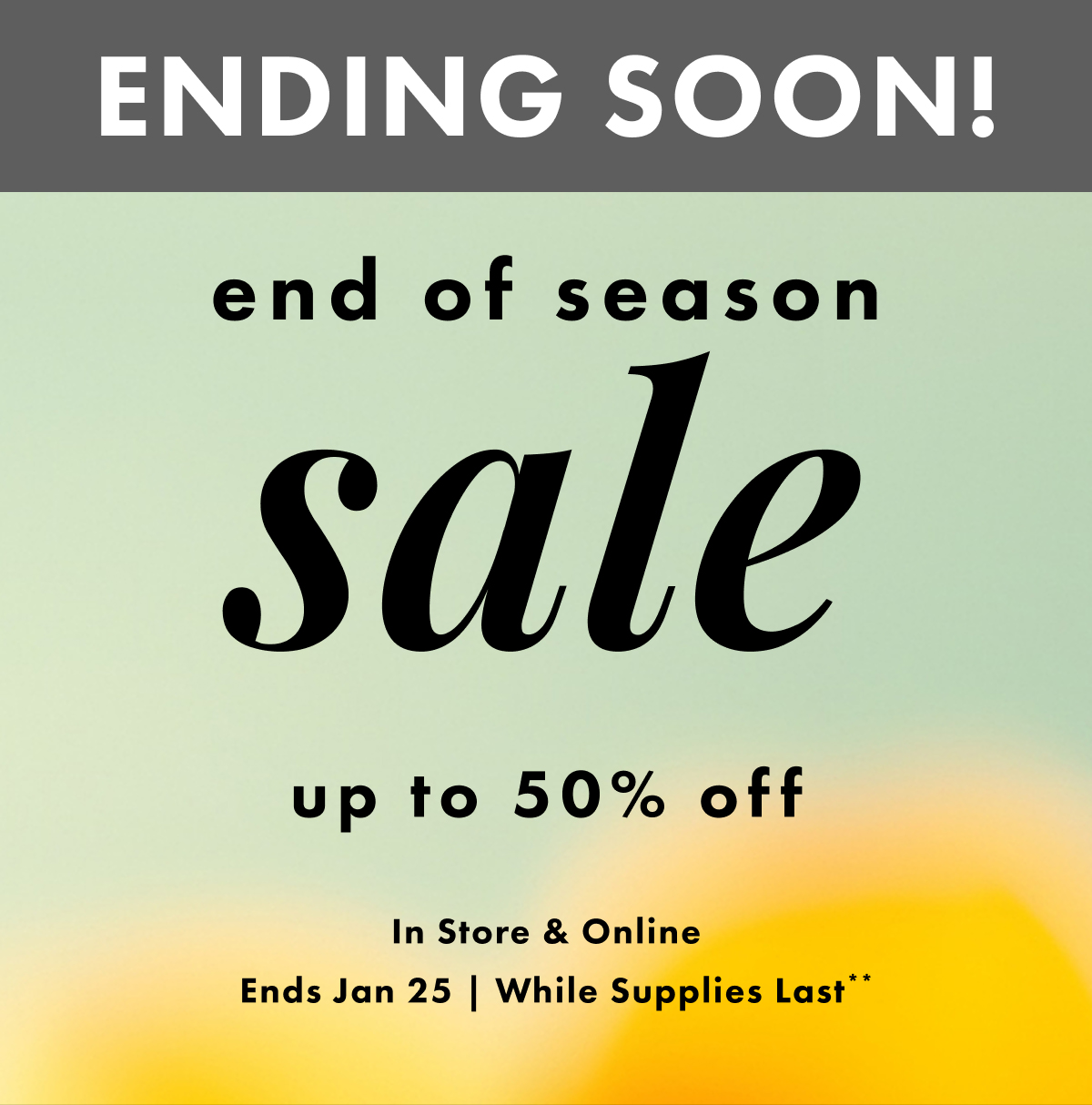 ENDING SOON! End of Season Sale. Up to 50% Off. In store & online. Ends Jan 25 | While supplies last**