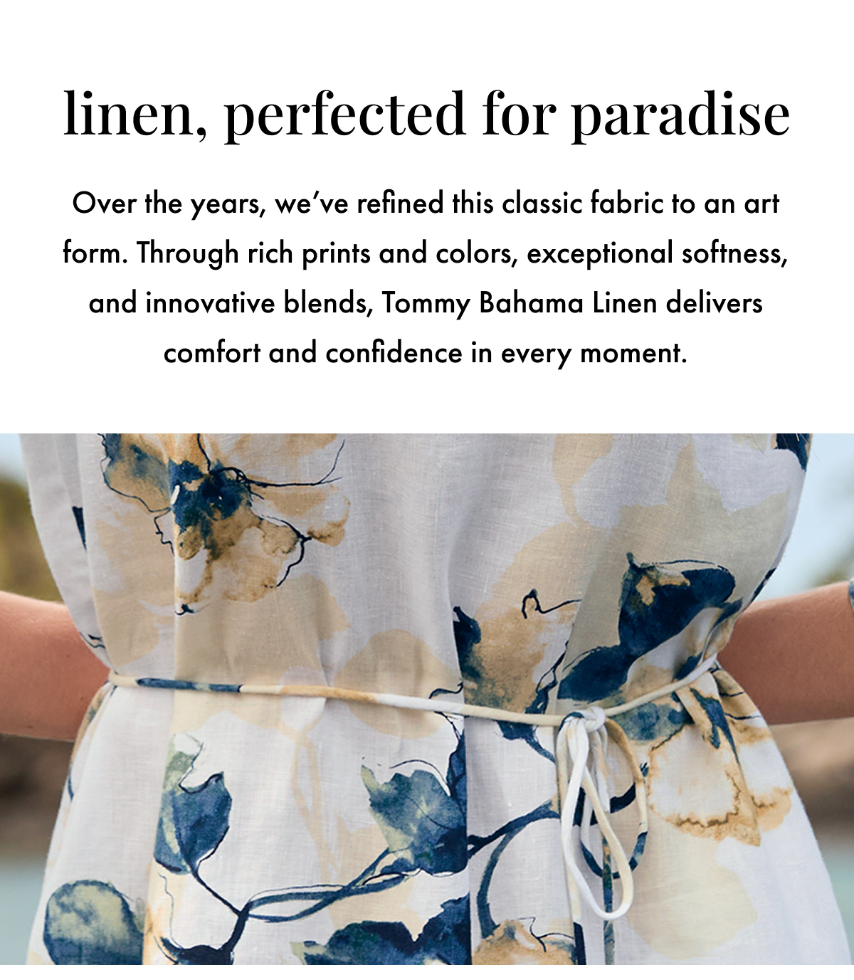 Linen, Perfected for Paradise. Over the years, we've refined this classic fabric to an art form. Through rich prints and colors, exceptional softness, and innovative blends, Tommy Bahama Linen delivers comfort and confidence in every moment.