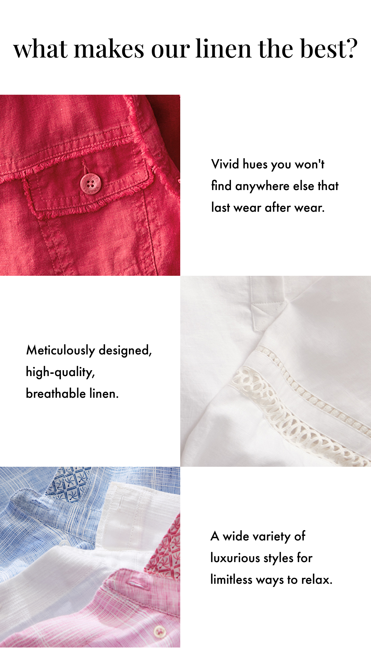 What Makes Our Linen the Best? Vivid hues you won't find anywhere else that last wear after wear. Meticulously designed, high-quality, breathable linen. A wide variety of luxurious styles for limitless ways to relax.