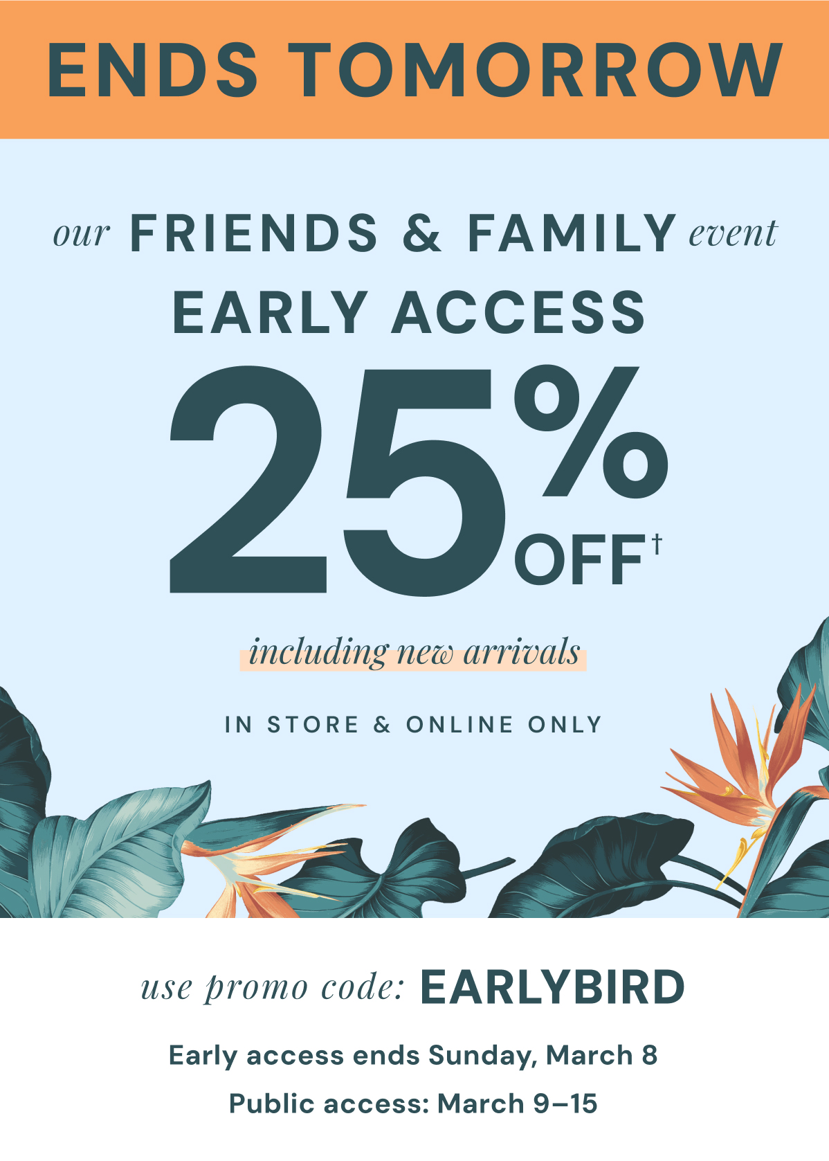 Ends Tomorrow: Our Friends & Family Event Early Access 25% Off. Including New Arrivals. In Store & Online Only. Use promo code: Earlybird. Shop and save two days before everyone else! Early access ends Sunday, March 8. Public access: March 9-15.