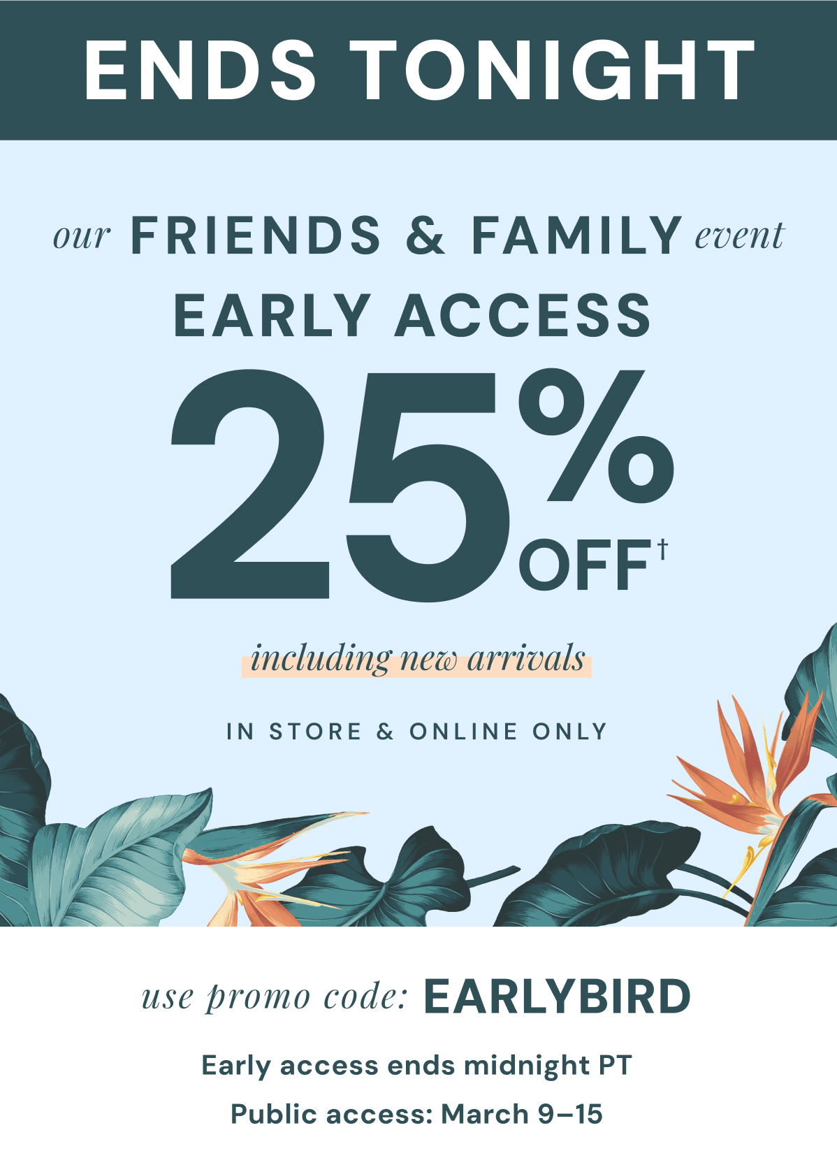 ENDS TONIGHT: Our Friends & Family Event Early Access 25% Off. Including New Arrivals. In Store & Online Only. Use promo code: Earlybird. Shop and save two days before everyone else! Early access ends midnight PT. Public access: March 9-15.