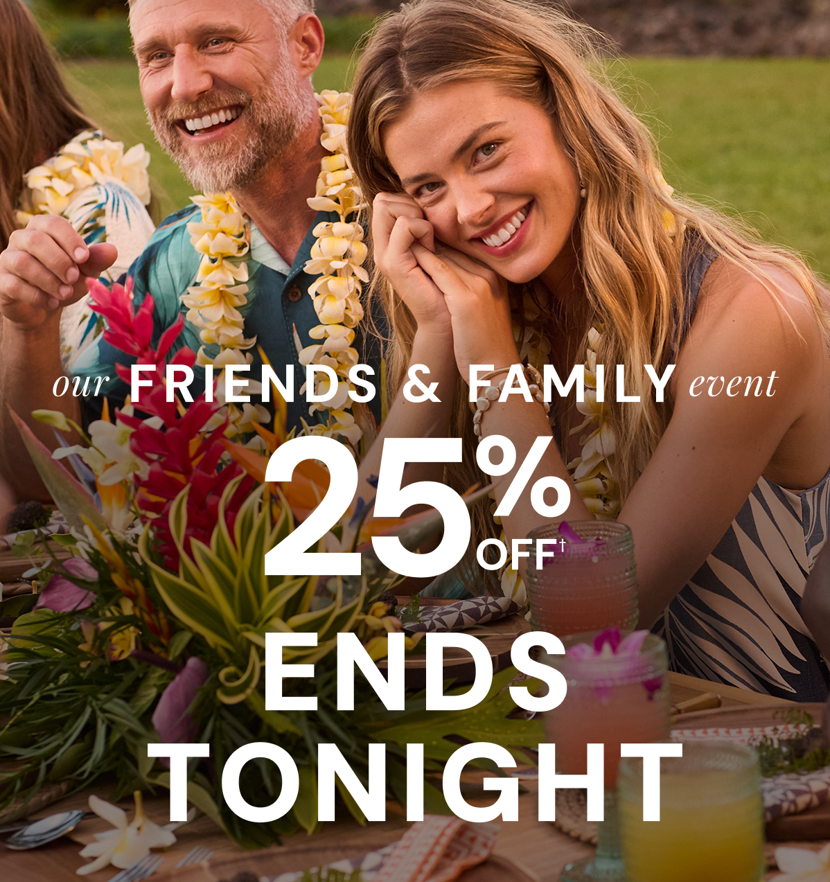 ENDS TONIGHT. Our Friends & Family Event. 25% Off including new arrivals. Ends Sunday. In Store & Online.