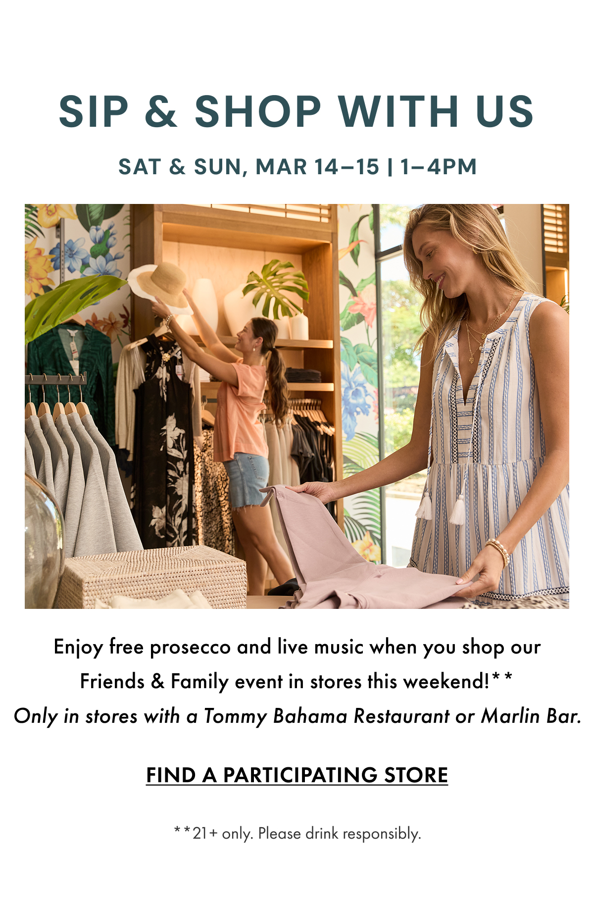 Sip & Shop With Us Sat & Sun, Mar 14-15 | 1-4PM. Enjoy free prosecco and live music when you shop our Friends & Family event in stores this weekend!** Only in stores with a Tommy Bahama Restaurant or Marlin Bar. Find a Participating Store. **21+ only. Please drink responsibly.