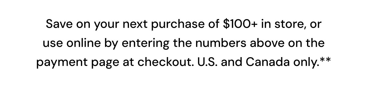 Save on your next purchase of $100+ in store, or use online by entering the numbers above on the payment page at checkout.