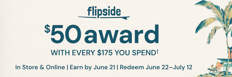 Flipside. $50 award with every $175 you spend†. In store & online. Earn by June 21. Redeem June 22-July 12. See terms & conditions for full details. 