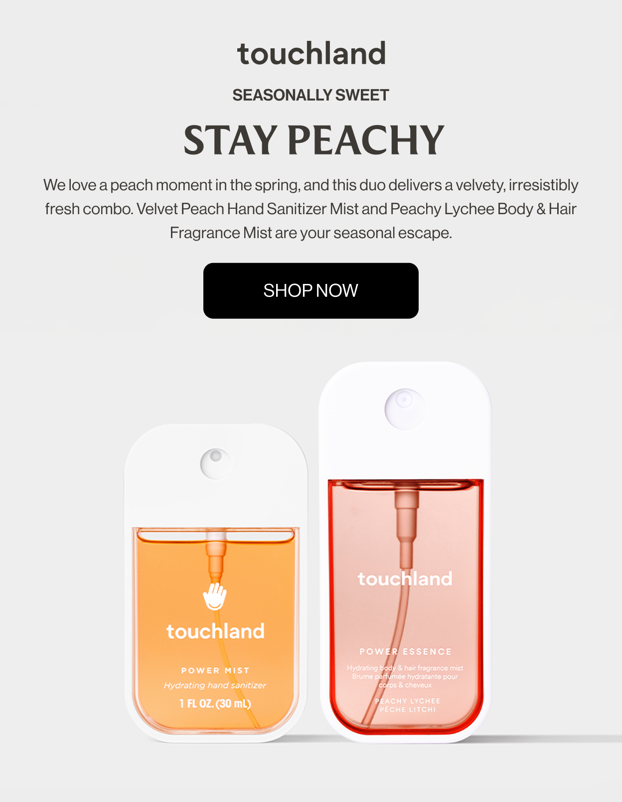 Seasonally Sweet | Stay Peachy We love a peach moment in the spring, and this duo delivers a velvety, irresistibly fresh combo. Velvet Peach Hand Sanitizer Mist and Peachy Lychee Body & Hair Fragrance Mist are your seasonal escape.