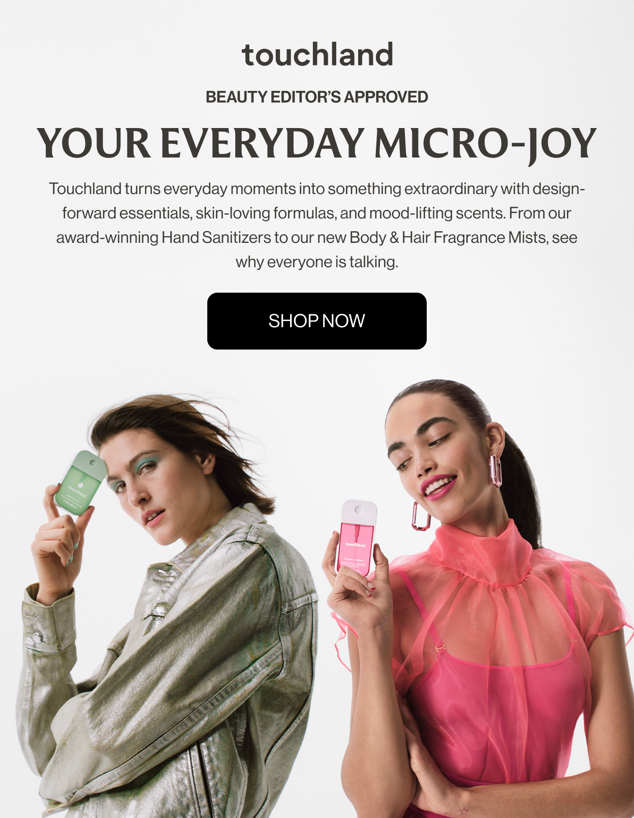Beauty Editor’s Approved | Your Everyday Micro-Joy  Touchland turns everyday moments into something extraordinary with design-forward essentials, skin-loving formulas, and mood-lifting scents. From our award-winning Hand Sanitizers to our new Body & Hair Fragrance Mists, see why everyone is talking.