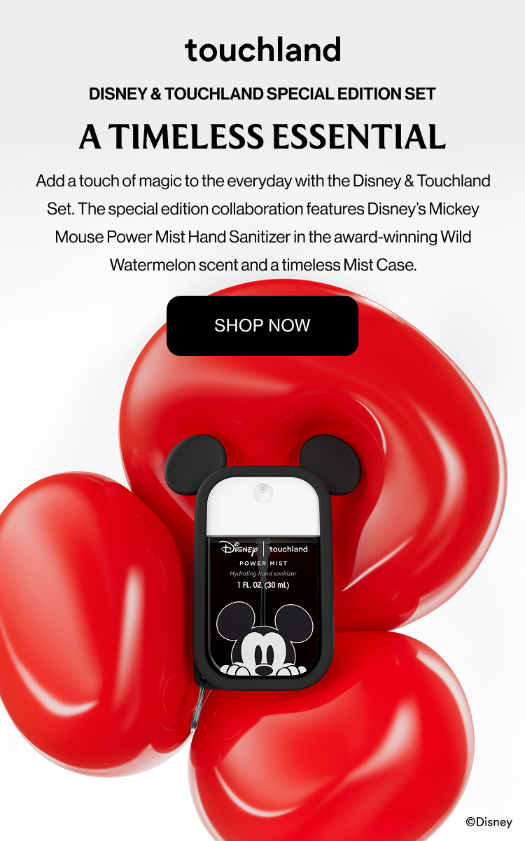 Disney & Touchland Special Edition Set A Timeless Essential Add a touch of magic to the everyday with the Disney & Touchland Set. The special edition collaboration features Disney’s Mickey Mouse Power Mist Hand Sanitizer in the award-winning Wild Watermelon scent and a timeless Mist Case.