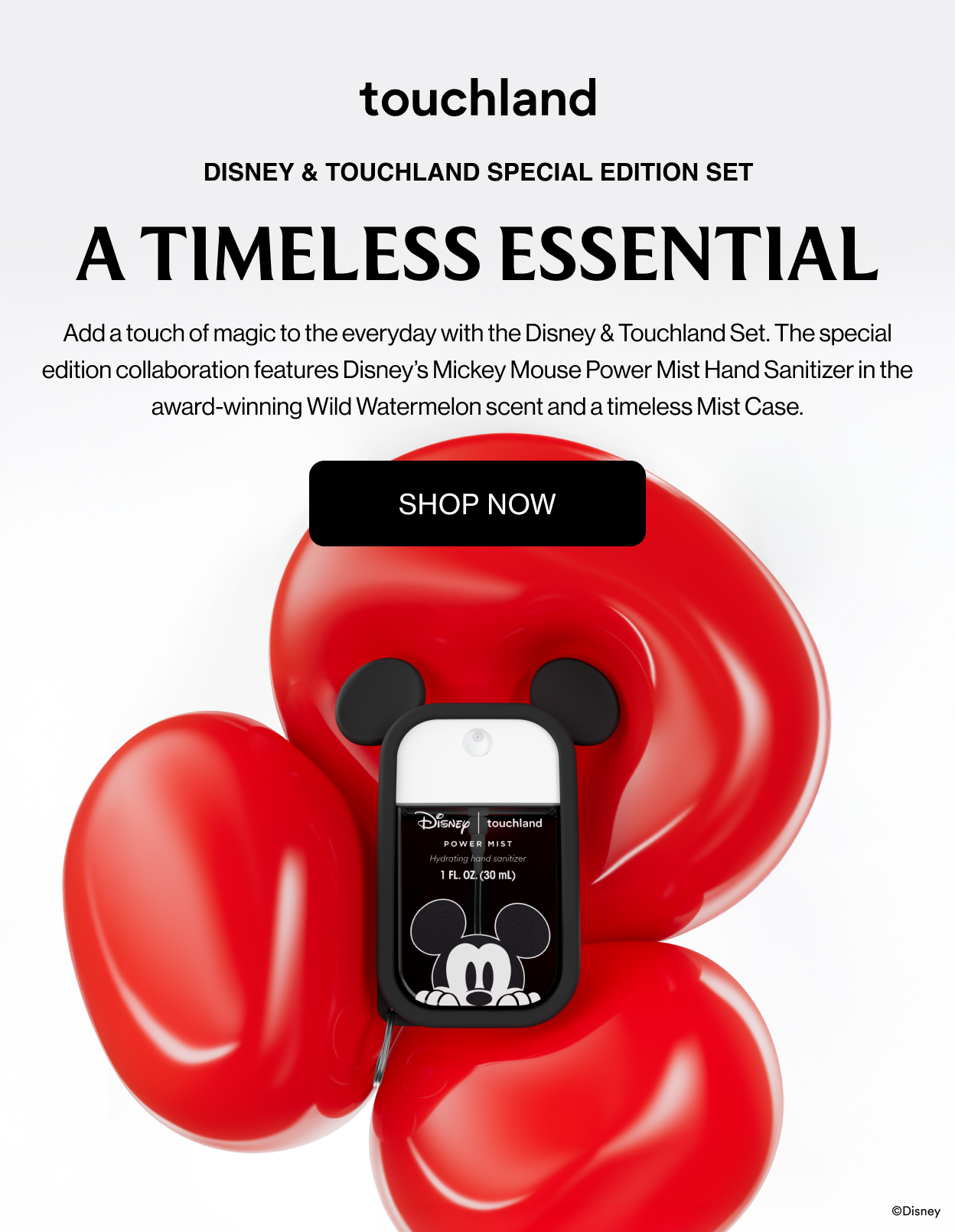 Disney & Touchland Special Edition Set A Timeless Essential Add a touch of magic to the everyday with the Disney & Touchland Set. The special edition collaboration features Disney’s Mickey Mouse Power Mist Hand Sanitizer in the award-winning Wild Watermelon scent and a timeless Mist Case.