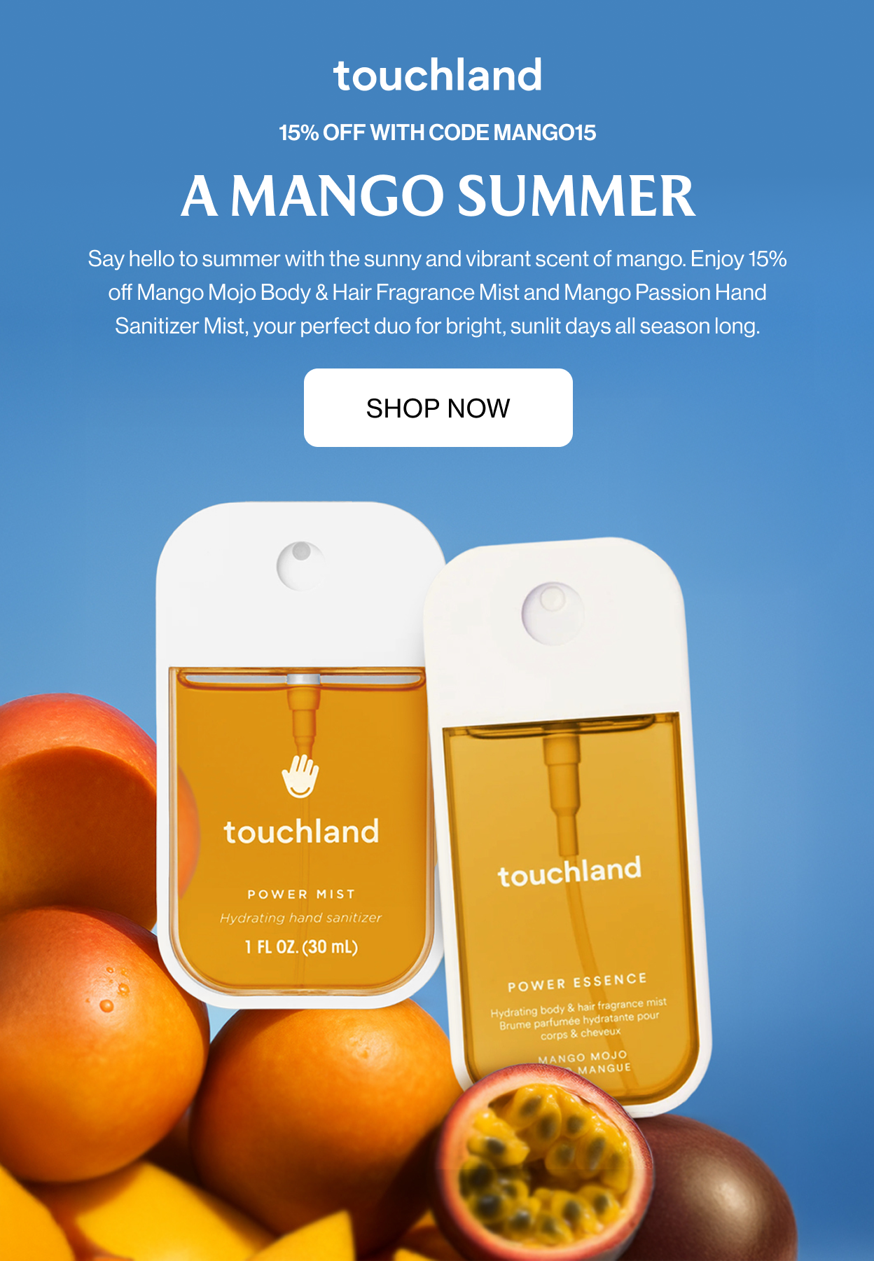 15% OFF WITH CODE MANGO15 A Mango Summer Say hello to summer with the sunny and vibrant scent of mango. Enjoy 15% off Mango Mojo Body & Hair Fragrance Mist and Mango Passion Hand Sanitizer Mist, your perfect duo for bright, sunlit days all season long.