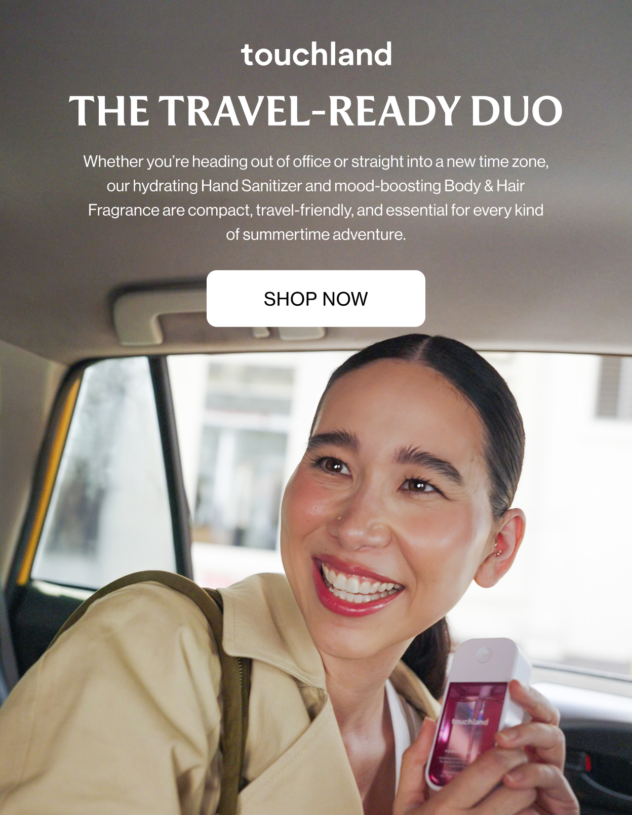 The Travel-Ready Duo Whether you’re heading out of office or straight into a new time zone, our hydrating Hand Sanitizer and mood-boosting Body & Hair Fragrance are compact, travel-friendly, and essential for every kind of summertime adventure.