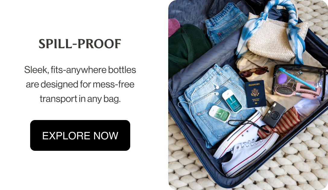 SPILL-PROOF Sleek, fits-anywhere bottles are designed for mess-free transport in any bag. EXPLORE NOW