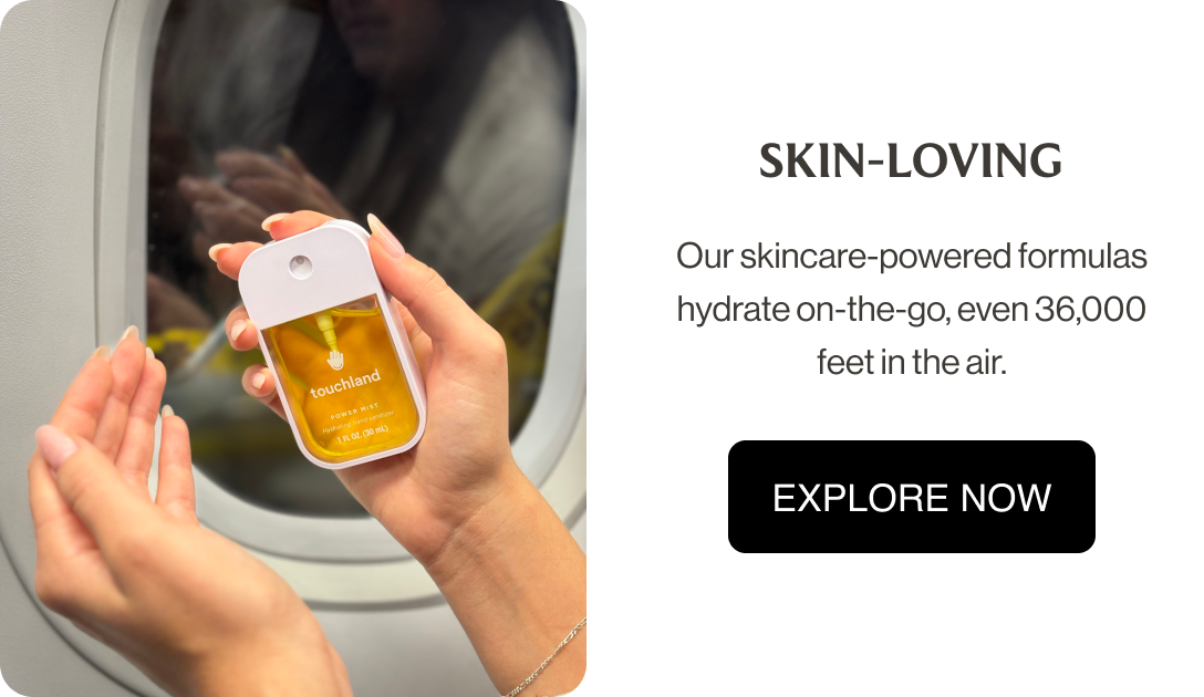 SKIN-LOVING Our skincare-powered formulas hydrate on-the-go, even 36,000 feet in the air. EXPLORE NOW
