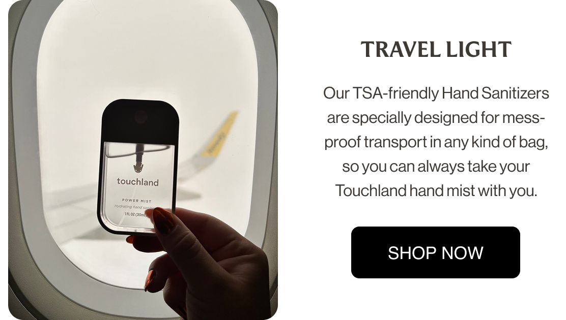 TRAVEL LIGHT Our TSA-friendly Hand Sanitizers are specially designed for mess-proof transport in any kind of bag, so you can always take your Touchland hand mist with you.
