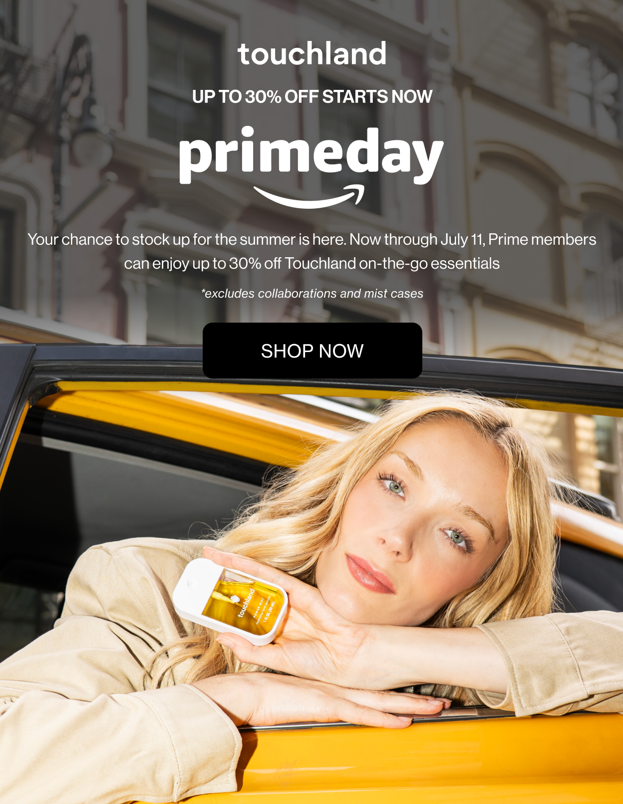 Up To 30% Off Starts Now Prime Day Your chance to stock up for the summer is here. Now through July 11, Prime members can enjoy up to 30% off Touchland on-the-go essentials. *excludes collaborations and mist cases.