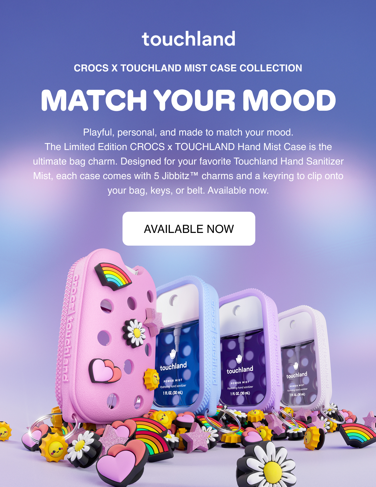 Crocs x Touchland Mist Case Collection MATCH YOUR MOOD Playful, personal, and made to match your mood. The Limited Edition CROCS x TOUCHLAND Hand Mist Case is the ultimate bag charm. Designed for your favorite Touchland Hand Sanitizer Mist, each case comes with 5 Jibbitz™ charms and a keyring to clip onto your bag, keys, or belt. Available now.